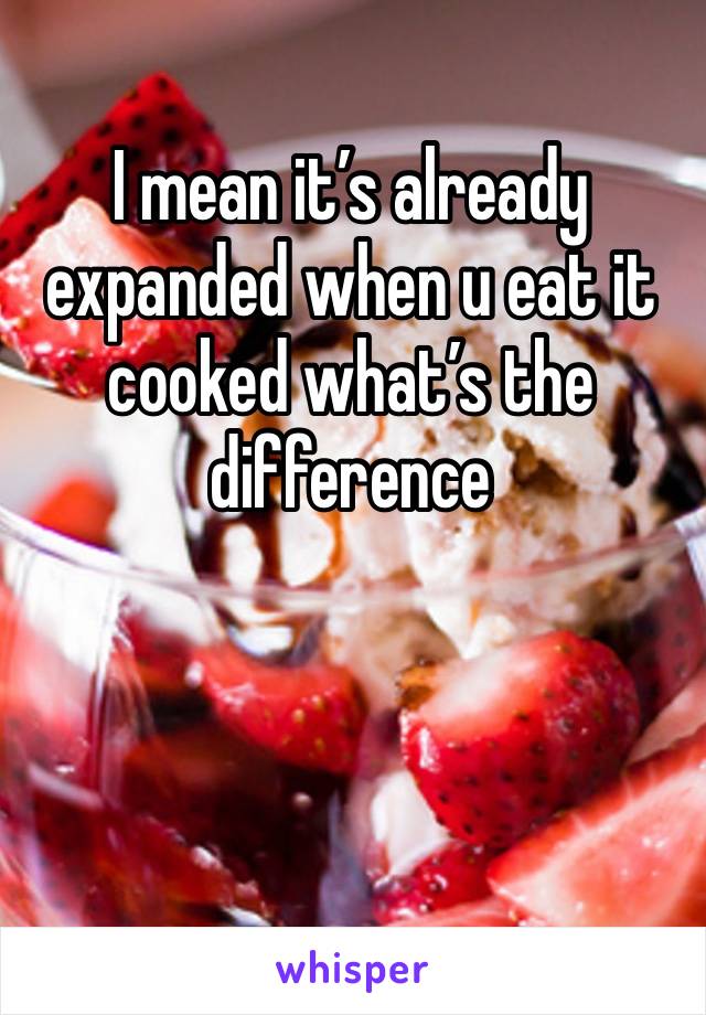 I mean it’s already expanded when u eat it cooked what’s the difference 