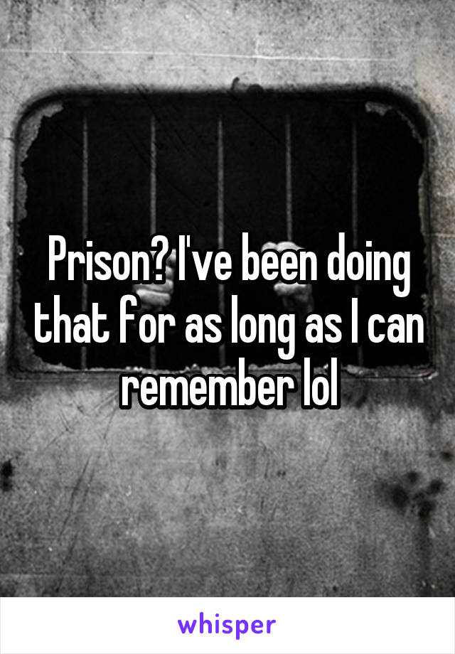 Prison? I've been doing that for as long as I can remember lol