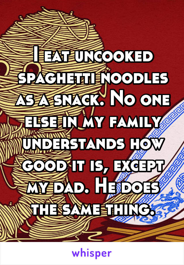 I eat uncooked spaghetti noodles as a snack. No one else in my family understands how good it is, except my dad. He does the same thing.