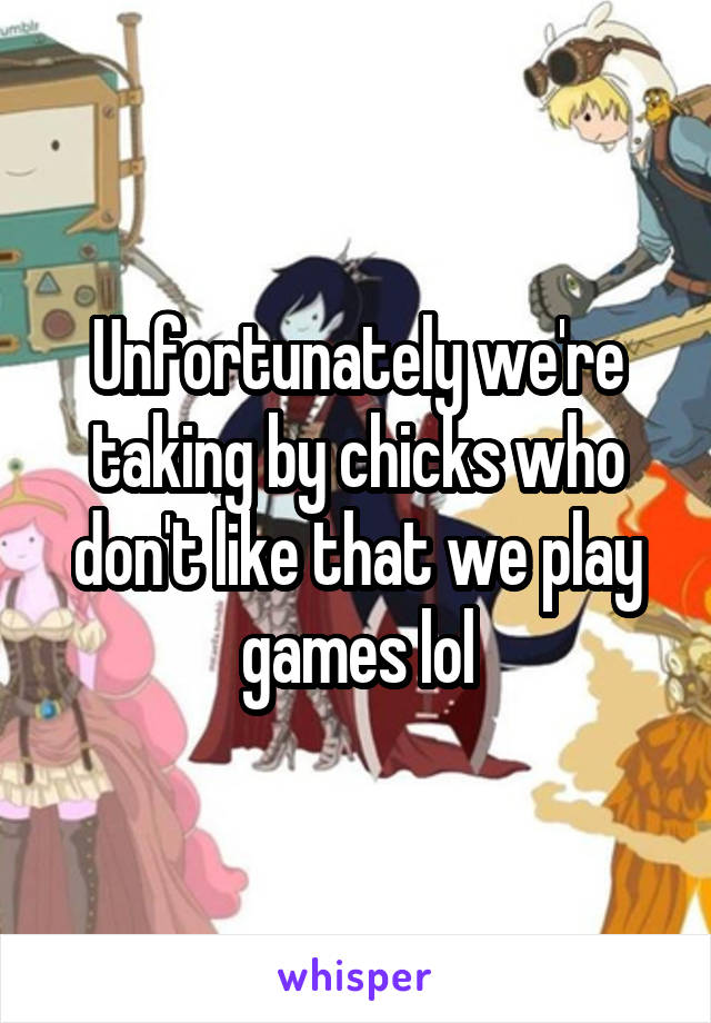 Unfortunately we're taking by chicks who don't like that we play games lol