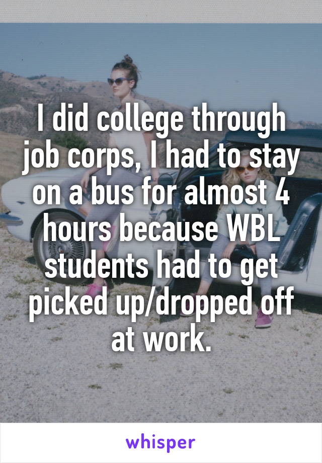 I did college through job corps, I had to stay on a bus for almost 4 hours because WBL students had to get picked up/dropped off at work.