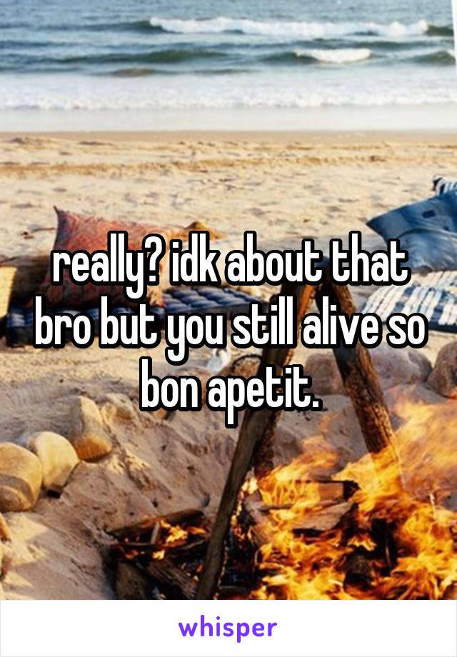 really? idk about that bro but you still alive so bon apetit.