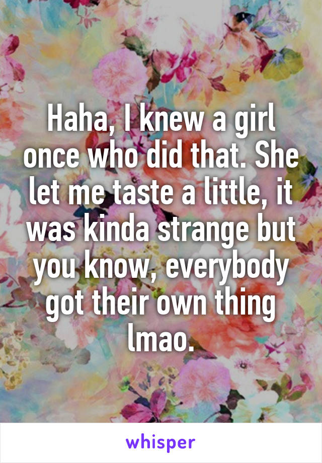 Haha, I knew a girl once who did that. She let me taste a little, it was kinda strange but you know, everybody got their own thing lmao.