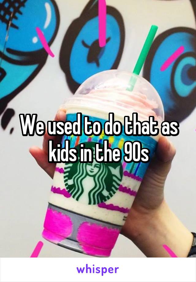 We used to do that as kids in the 90s