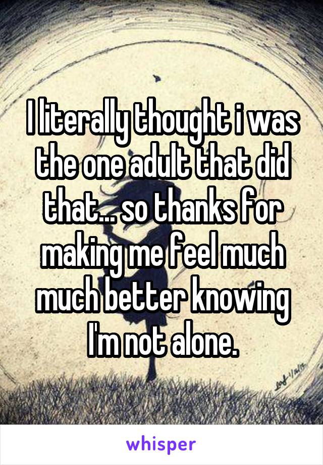 I literally thought i was the one adult that did that... so thanks for making me feel much much better knowing I'm not alone.