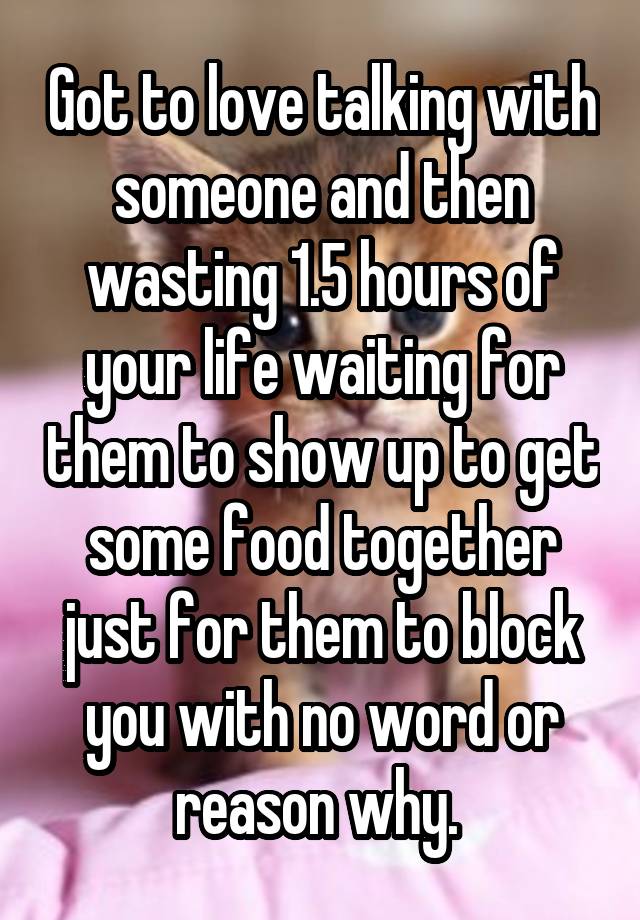 Got to love talking with someone and then wasting 1.5 hours of your life waiting for them to show up to get some food together just for them to block you with no word or reason why. 