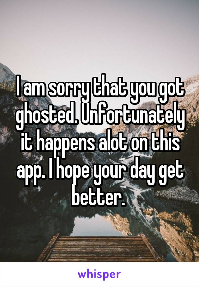 I am sorry that you got ghosted. Unfortunately it happens alot on this app. I hope your day get better. 