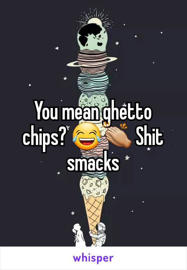 You mean ghetto chips? 😂👏🏼 Shit smacks