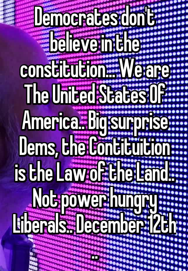 Democrates don't believe in the constitution... We are The United States Of America.. Big surprise Dems, the Contituition is the Law of the Land.. Not power hungry Liberals.. December 12th ..