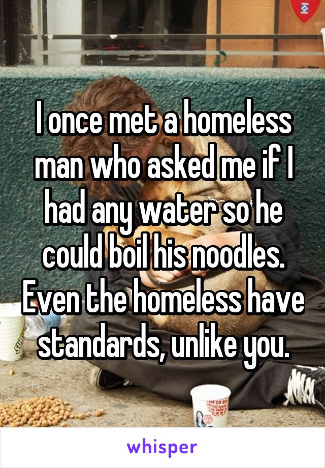 I once met a homeless man who asked me if I had any water so he could boil his noodles. Even the homeless have standards, unlike you.