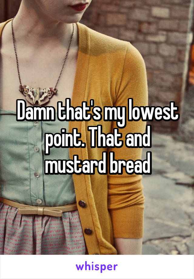 Damn that's my lowest point. That and mustard bread