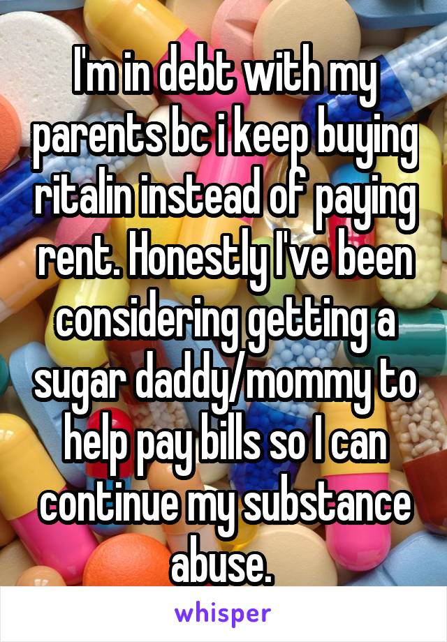 I'm in debt with my parents bc i keep buying ritalin instead of paying rent. Honestly I've been considering getting a sugar daddy/mommy to help pay bills so I can continue my substance abuse. 