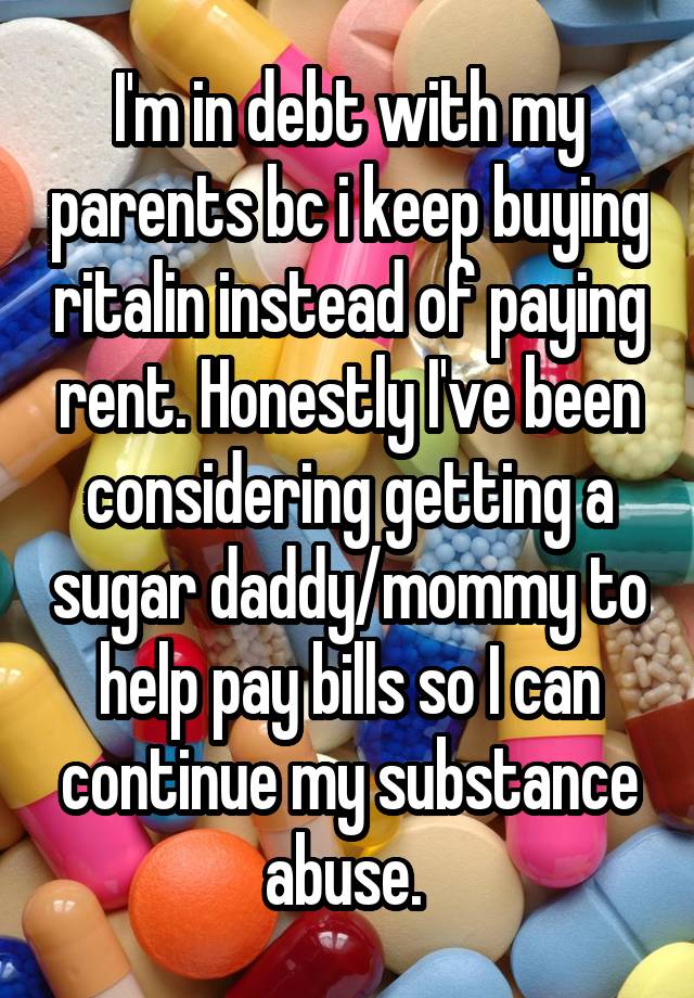 I'm in debt with my parents bc i keep buying ritalin instead of paying rent. Honestly I've been considering getting a sugar daddy/mommy to help pay bills so I can continue my substance abuse. 