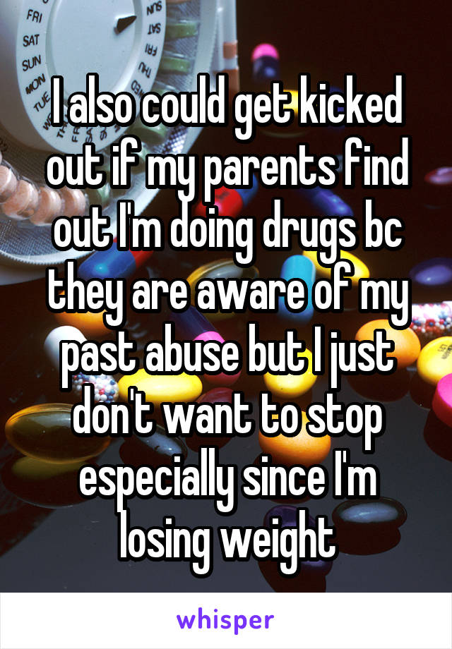 I also could get kicked out if my parents find out I'm doing drugs bc they are aware of my past abuse but I just don't want to stop especially since I'm losing weight