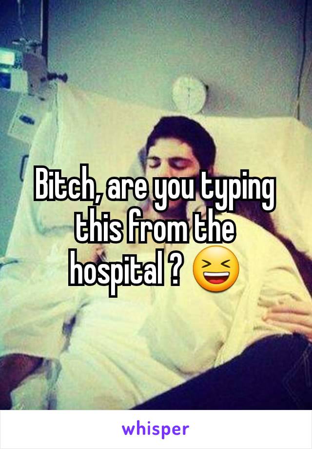 Bitch, are you typing this from the hospital ? 😆