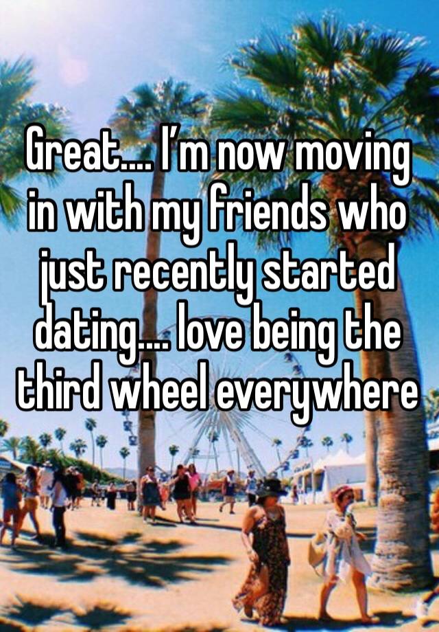 Great.... I’m now moving in with my friends who just recently started dating.... love being the third wheel everywhere 