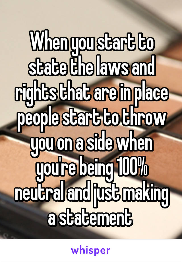 When you start to state the laws and rights that are in place people start to throw you on a side when you're being 100% neutral and just making a statement 