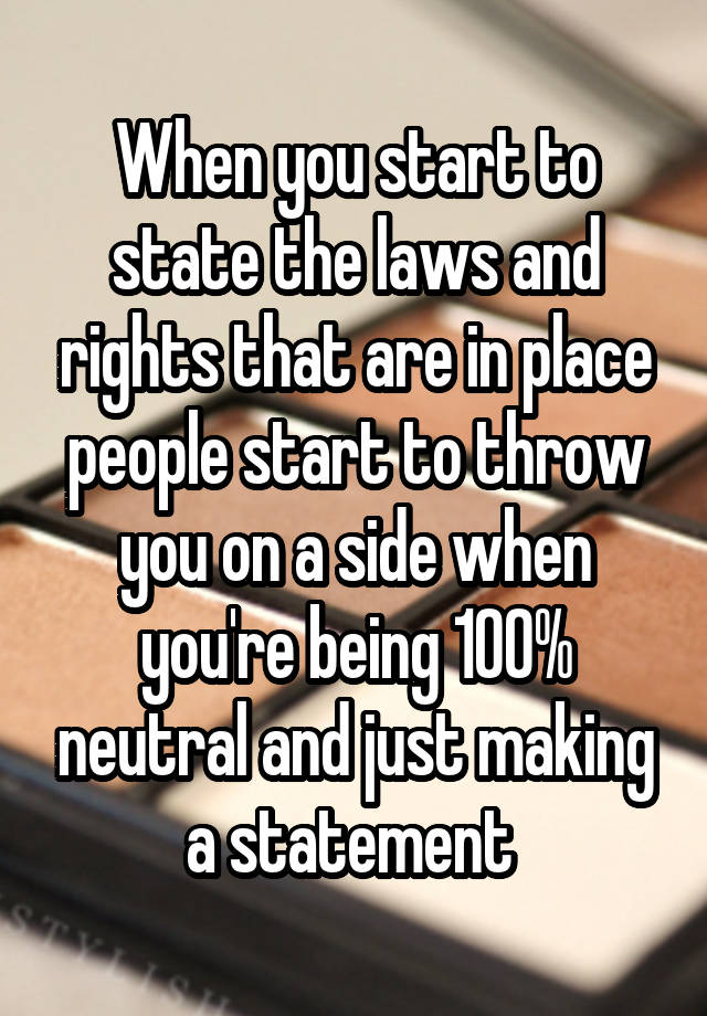 When you start to state the laws and rights that are in place people start to throw you on a side when you're being 100% neutral and just making a statement 