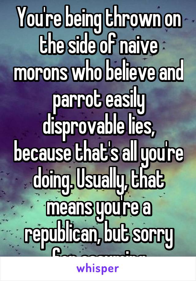 You're being thrown on the side of naive morons who believe and parrot easily disprovable lies, because that's all you're doing. Usually, that means you're a republican, but sorry for assuming