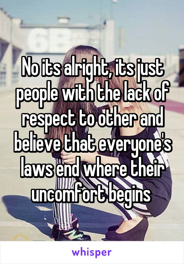 No its alright, its just people with the lack of respect to other and believe that everyone's laws end where their uncomfort begins 