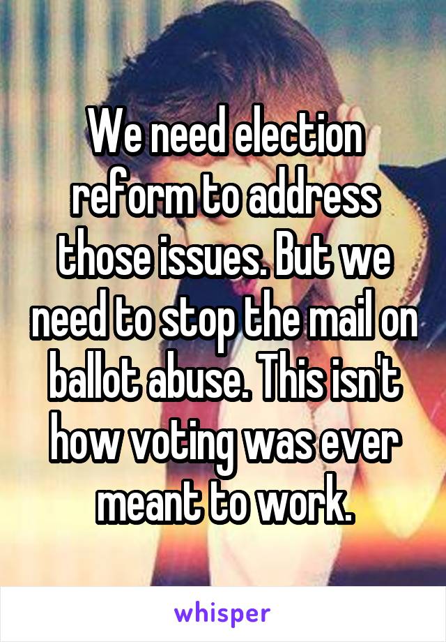 We need election reform to address those issues. But we need to stop the mail on ballot abuse. This isn't how voting was ever meant to work.