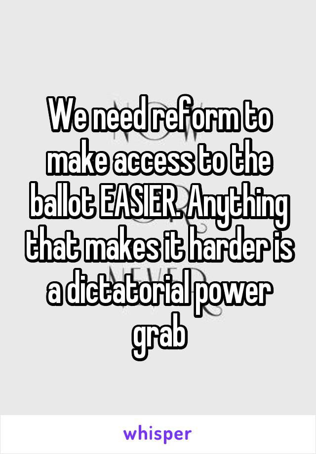 We need reform to make access to the ballot EASIER. Anything that makes it harder is a dictatorial power grab