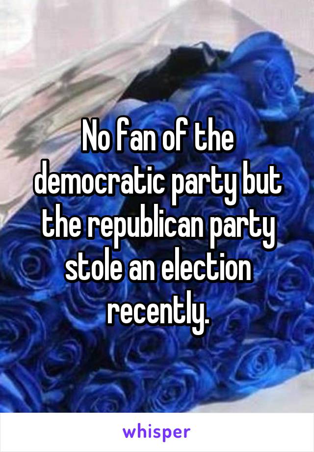 No fan of the democratic party but the republican party stole an election recently.