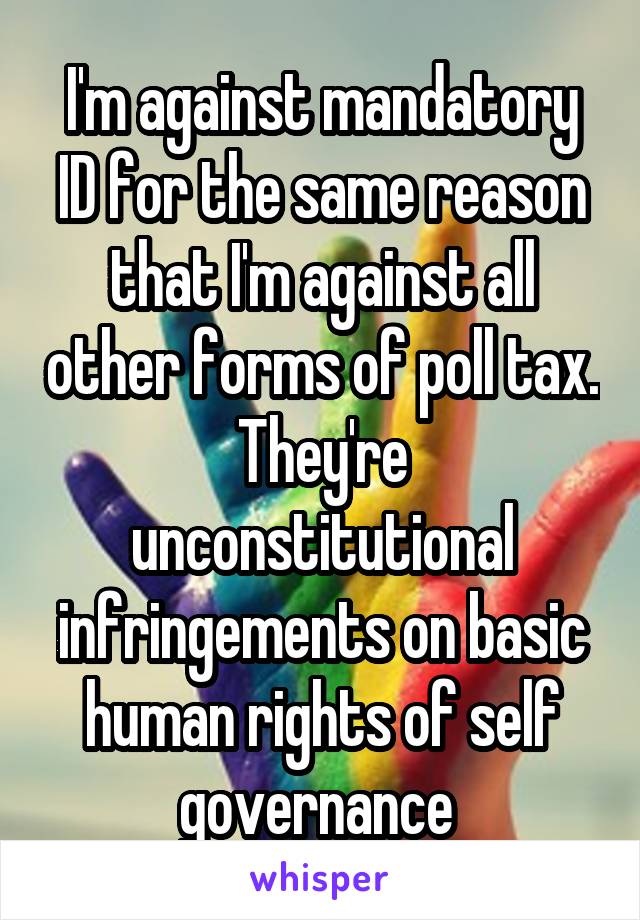 I'm against mandatory ID for the same reason that I'm against all other forms of poll tax. They're unconstitutional infringements on basic human rights of self governance 