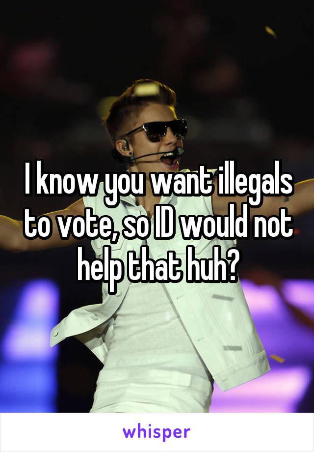 I know you want illegals to vote, so ID would not help that huh?