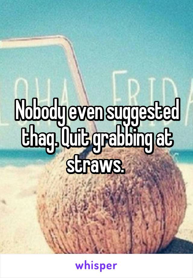 Nobody even suggested thag. Quit grabbing at straws. 