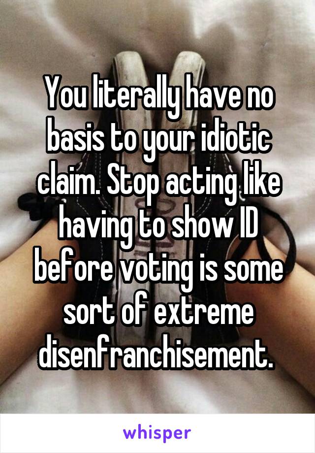 You literally have no basis to your idiotic claim. Stop acting like having to show ID before voting is some sort of extreme disenfranchisement. 