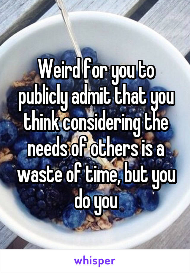 Weird for you to publicly admit that you think considering the needs of others is a waste of time, but you do you