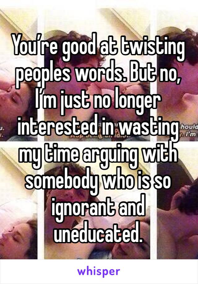 You’re good at twisting peoples words. But no, I’m just no longer interested in wasting my time arguing with somebody who is so ignorant and uneducated. 