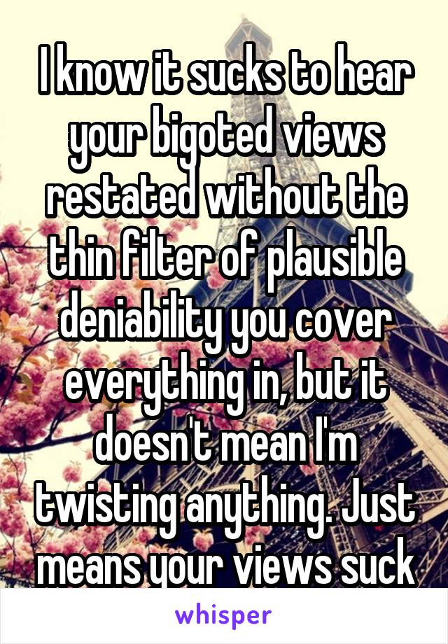 I know it sucks to hear your bigoted views restated without the thin filter of plausible deniability you cover everything in, but it doesn't mean I'm twisting anything. Just means your views suck