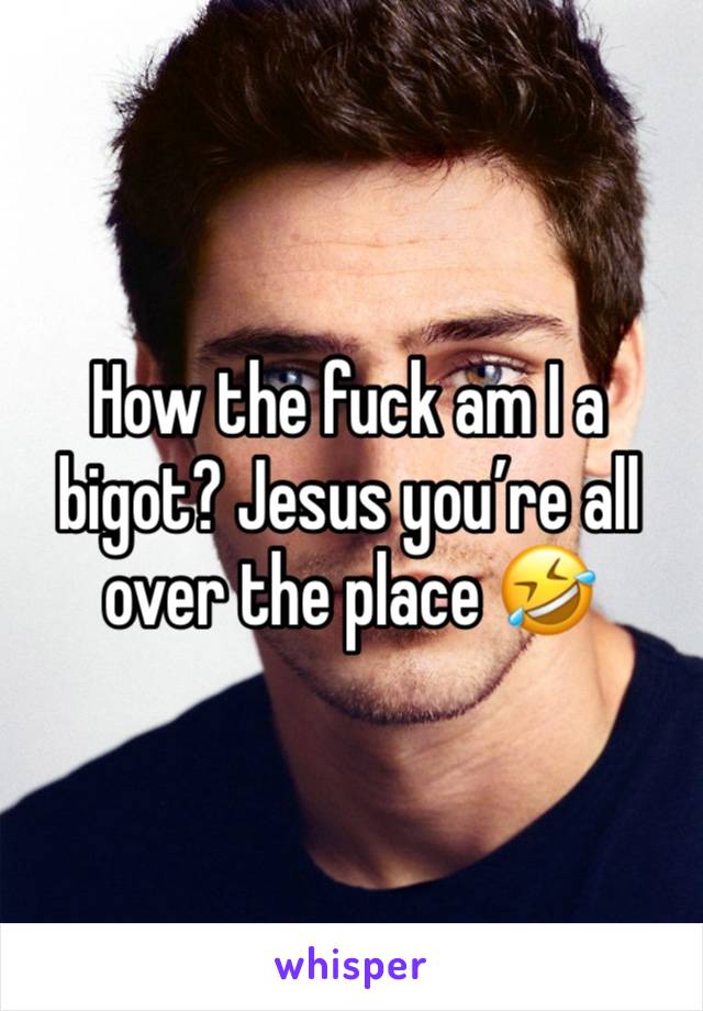 How the fuck am I a bigot? Jesus you’re all over the place 🤣