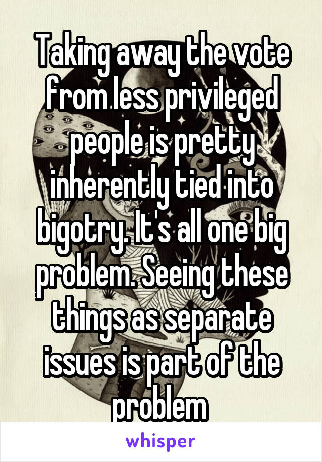 Taking away the vote from less privileged people is pretty inherently tied into bigotry. It's all one big problem. Seeing these things as separate issues is part of the problem 