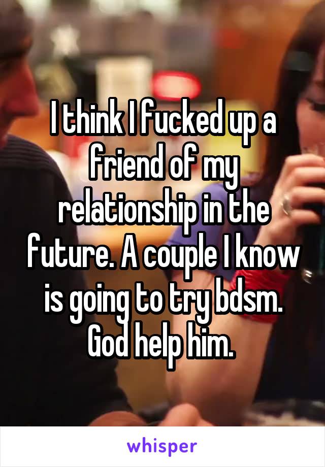 I think I fucked up a friend of my relationship in the future. A couple I know is going to try bdsm. God help him. 