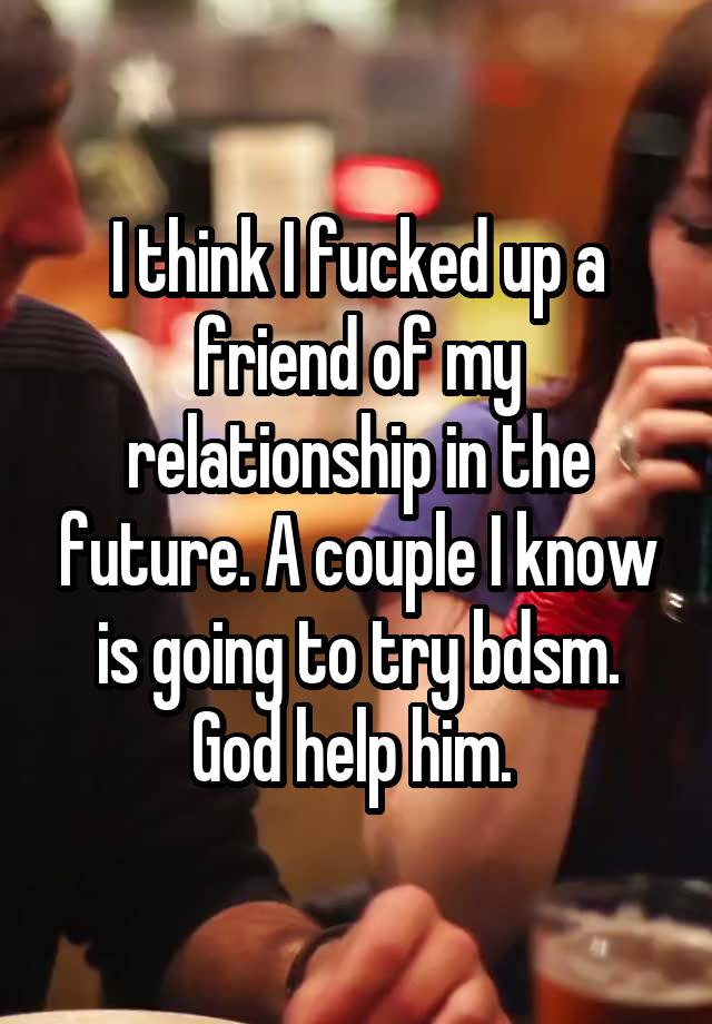 I think I fucked up a friend of my relationship in the future. A couple I know is going to try bdsm. God help him. 