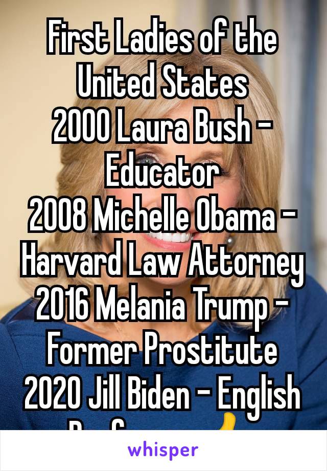 First Ladies of the United States
2000 Laura Bush - Educator
2008 Michelle Obama - Harvard Law Attorney
2016 Melania Trump - Former Prostitute
2020 Jill Biden - English
Professor 👍