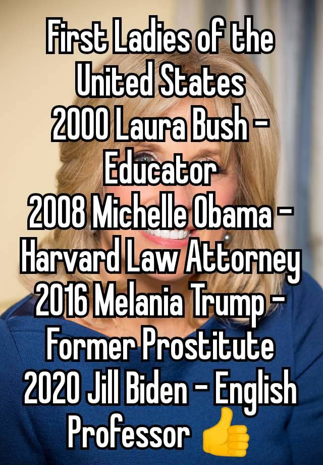 First Ladies of the United States
2000 Laura Bush - Educator
2008 Michelle Obama - Harvard Law Attorney
2016 Melania Trump - Former Prostitute
2020 Jill Biden - English
Professor 👍