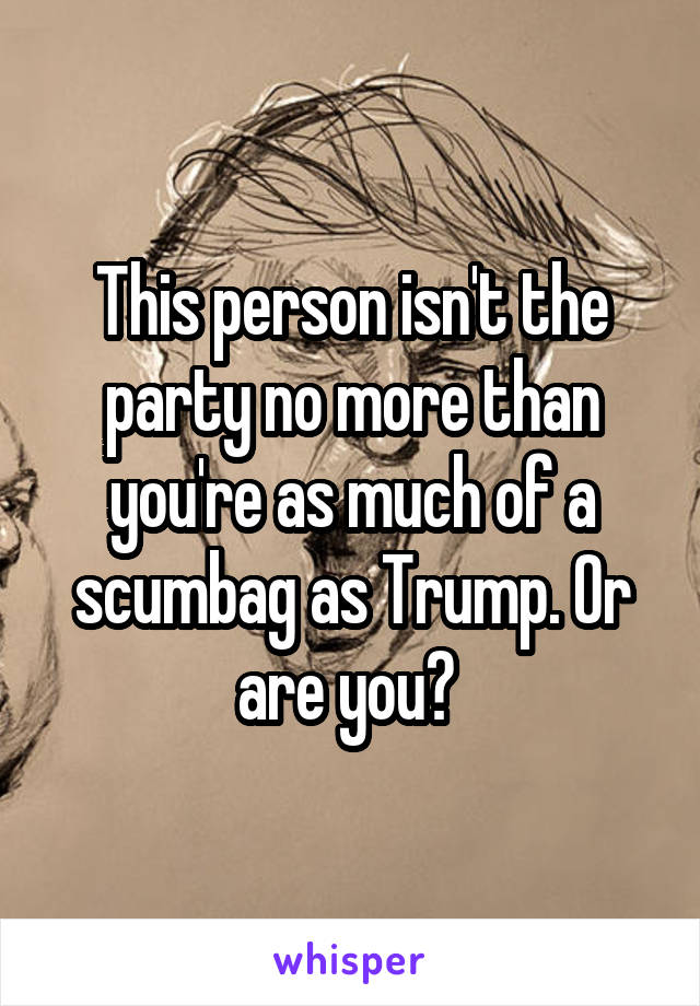 This person isn't the party no more than you're as much of a scumbag as Trump. Or are you? 