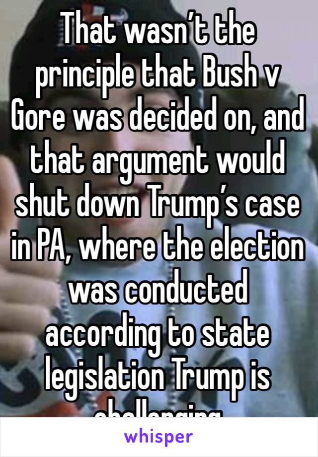 That wasn’t the principle that Bush v Gore was decided on, and that argument would shut down Trump’s case in PA, where the election was conducted according to state legislation Trump is challenging