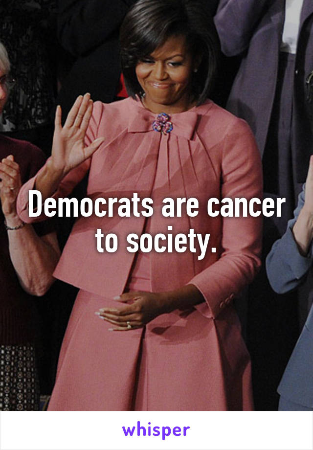 Democrats are cancer to society.