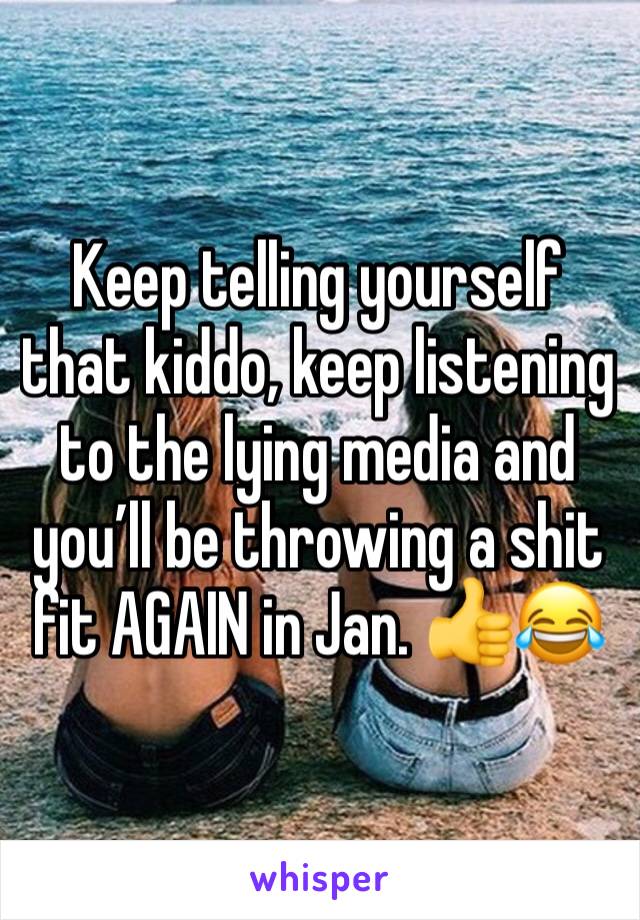 Keep telling yourself that kiddo, keep listening to the lying media and you’ll be throwing a shit fit AGAIN in Jan. 👍😂