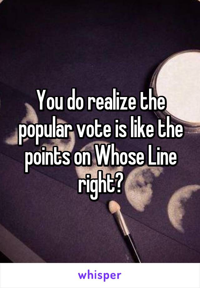 You do realize the popular vote is like the points on Whose Line right?