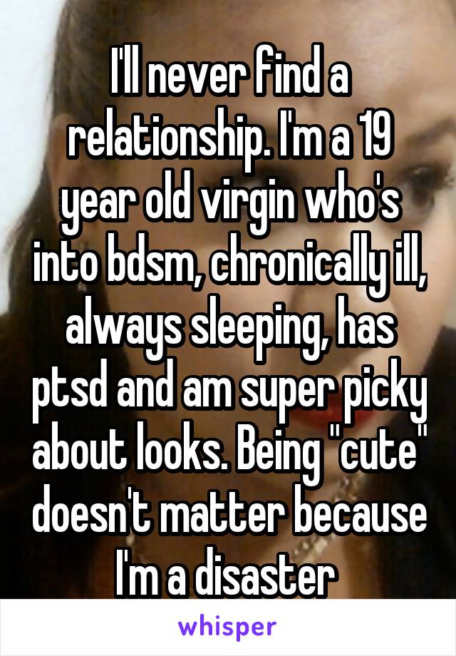 I'll never find a relationship. I'm a 19 year old virgin who's into bdsm, chronically ill, always sleeping, has ptsd and am super picky about looks. Being "cute" doesn't matter because I'm a disaster 