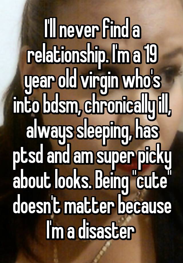 I'll never find a relationship. I'm a 19 year old virgin who's into bdsm, chronically ill, always sleeping, has ptsd and am super picky about looks. Being "cute" doesn't matter because I'm a disaster 