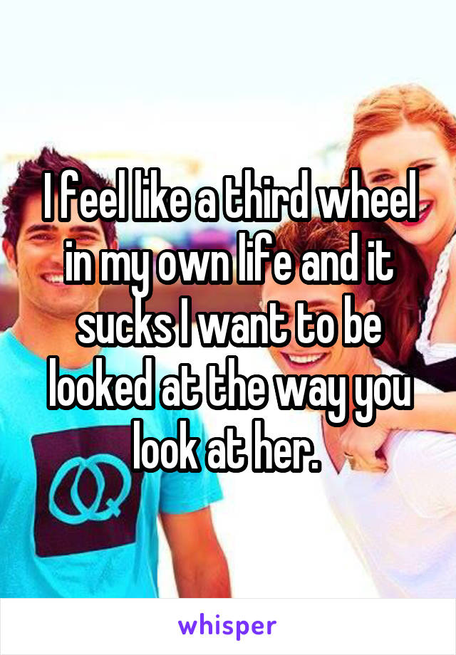 I feel like a third wheel in my own life and it sucks I want to be looked at the way you look at her. 