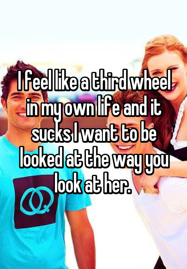 I feel like a third wheel in my own life and it sucks I want to be looked at the way you look at her. 