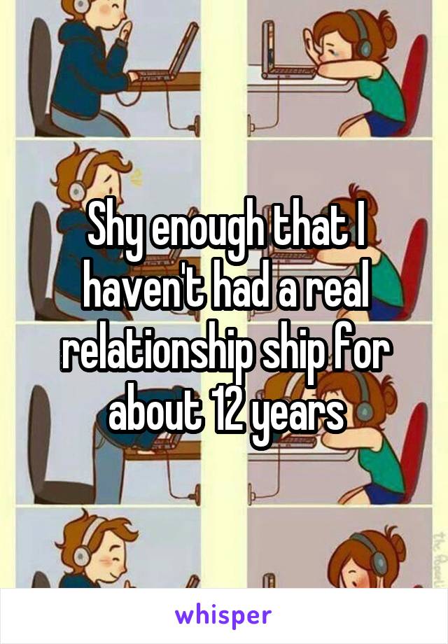 Shy enough that I haven't had a real relationship ship for about 12 years